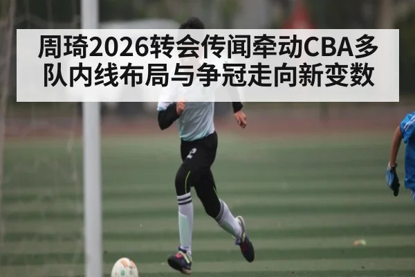 周琦2026转会传闻牵动CBA多队内线布局与争冠走向新变数