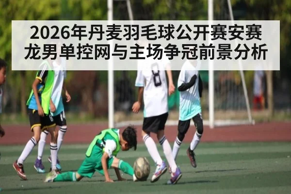 2026年丹麦羽毛球公开赛安赛龙男单控网与主场争冠前景分析